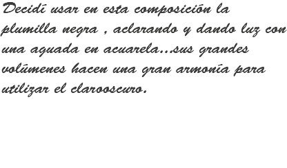 Decidí usar en esta composición la plumilla negra , aclarando y dando luz con una aguada en acuarela...sus grandes volúmenes hacen una gran armonía para utilizar el clarooscuro.